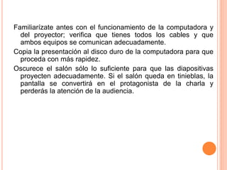Familiarízate antes con el funcionamiento de la computadora y 
del proyector; verifica que tienes todos los cables y que 
ambos equipos se comunican adecuadamente. 
Copia la presentación al disco duro de la computadora para que 
proceda con más rapidez. 
Oscurece el salón sólo lo suficiente para que las diapositivas 
proyecten adecuadamente. Si el salón queda en tinieblas, la 
pantalla se convertirá en el protagonista de la charla y 
perderás la atención de la audiencia. 
 