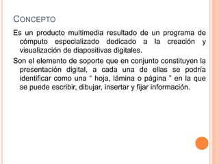 CONCEPTO 
Es un producto multimedia resultado de un programa de 
cómputo especializado dedicado a la creación y 
visualización de diapositivas digitales. 
Son el elemento de soporte que en conjunto constituyen la 
presentación digital, a cada una de ellas se podría 
identificar como una “ hoja, lámina o página ” en la que 
se puede escribir, dibujar, insertar y fijar información. 
 