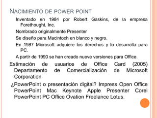 NACIMIENTO DE POWER POINT 
Inventado en 1984 por Robert Gaskins, de la empresa 
Forethought, Inc. 
Nombrado originalmente Presenter 
Se diseño para Macintoch en blanco y negro. 
En 1987 Microsoft adquiere los derechos y lo desarrolla para 
PC. 
A partir de 1990 se han creado nueve versiones para Office. 
Estimación de usuarios de Office Card (2005) 
Departamento de Comercialización de Microsoft 
Corporation 
¿PowerPoint o presentación digital? Impress Open Office 
PowerPoint Mac Keynote Apple Presenter Corel 
PowerPoint PC Office Ovation Freelance Lotus. 
 