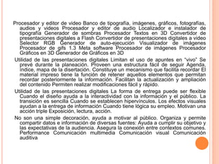 Procesador y editor de video Banco de tipografía, imágenes, gráficos, fotografías, 
audios y videos Procesador y editor de audio Localizador e instalador de 
tipografía Generador de sombras Procesador Textos en 3D Convertidor de 
presentaciones digitales a Flash Convertidor de presentaciones digitales a video 
Selector RGB Generador de auto-ejecución Visualizador de imágenes 
Procesador de gifs 1.3 Meta software Procesador de imágenes Procesador 
Gráficos en 3D Generador de Gráficos en 3D 
Utilidad de las presentaciones digitales Limitan el uso de apuntes en “vivo” Se 
prevé durante la planeación. Proveen una estructura fácil de seguir Agenda, 
índice, mapa de la disertación. Constituye un mecanismo que facilita recordar El 
material impreso tiene la función de retener aquellos elementos que permitan 
recordar posteriormente la información. Facilitan la actualización y ampliación 
del contenido Permiten realizar modificaciones fácil y rápido. 
Utilidad de las presentaciones digitales La forma de entrega puede ser flexible 
Cuando el diseño ayuda a la interactividad con la información y el público. La 
transición es sencilla Cuando se establecen hipervínculos. Los efectos visuales 
ayudan a la entrega de información Cuando tiene lógica su empleo. Motivan una 
acción triple Exposición, lectura, acción. 
No son una simple decoración, ayuda a motivar al público. Organiza y permite 
compartir datos e información de diversas fuentes: Ayuda a cumplir su objetivo y 
las expectativas de la audiencia. Asegura la conexión entre contextos comunes. 
Performance Comunicación multimedia Comunicación visual Comunicación 
auditiva 
 