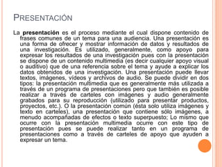 PRESENTACIÓN 
La presentación es el proceso mediante el cual dispone contenido de 
frases comunes de un tema para una audiencia. Una presentación es 
una forma de ofrecer y mostrar información de datos y resultados de 
una investigación. Es utilizado, generalmente, como apoyo para 
expresar los resultados de una investigación pues con la presentación 
se dispone de un contenido multimedia (es decir cualquier apoyo visual 
o auditivo) que de una referencia sobre el tema y ayude a explicar los 
datos obtenidos de una investigación. Una presentación puede llevar 
textos, imágenes, vídeos y archivos de audio. Se puede dividir en dos 
tipos: la presentación multimedia que es generalmente más utilizada a 
través de un programa de presentaciones pero que también es posible 
realizar a través de carteles con imágenes y audio generalmente 
grabados para su reproducción (utilizado para presentar productos, 
proyectos, etc.). O la presentación común (ésta solo utiliza imágenes y 
texto en carteles), una presentación que contiene sólo imágenes, a 
menudo acompañadas de efectos o texto superpuesto; Lo mismo que 
ocurre con la presentación multimedia ocurre con este tipo de 
presentación pues se puede realizar tanto en un programa de 
presentaciones como a través de carteles de apoyo que ayuden a 
expresar un tema. 
 