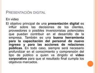 PRESENTACIÓN DIGITAL 
En video 
El objetivo principal de una presentación digital es 
influir sobre las decisiones de los clientes, 
proveedores o posibles inversionistas potenciales 
que puedan contribuir en el desarrollo de la 
empresa. También es una buena herramienta 
para la capacitación del personal de nuevo 
ingreso y para las acciones de relaciones 
públicas. En todo caso, siempre será necesario 
profundizar en el conocimiento y comprensión del 
tipo de público a quien va dirigido el video 
corporativo para que el resultado final cumpla los 
objetivos marcados. 
 
