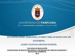 INVESTIGANDO APRENDO, CUIDO Y RELACIONO CON MI
ENTORNO.
LEIDY TATIANA BUENO DURÁN.
FACULTAD DE EDUCACIÓN
LICENCIATURA EN EDUCACIÓN BÁSICA CON ÉNFASIS EN CIENCIAS NATURALES Y
EDUCACIÓN AMBIENTAL
2013

 