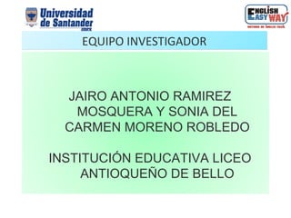 EQUIPO INVESTIGADOR



  JAIRO ANTONIO RAMIREZ
   MOSQUERA Y SONIA DEL
  CARMEN MORENO ROBLEDO

INSTITUCIÓN EDUCATIVA LICEO
     ANTIOQUEÑO DE BELLO
 