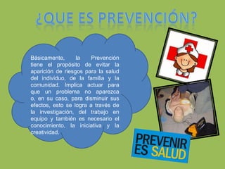 		¿Que es prevención?Básicamente, la Prevención       tiene el propósito de evitar la  aparición de riesgos para la salud del individuo, de la familia y la comunidad. Implica actuar para que un problema no aparezca o, en su caso, para disminuir sus efectos, esto se logra a través de la investigación, del trabajo en equipo y también es necesario el conocimiento, la iniciativa y la creatividad.