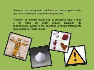 Prevenir es anticiparse, adelantarse, actuar para evitar que ocurra algo que no queremos que pase. 