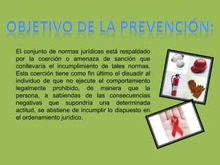 Prevenir es intentar evitar que el problema vaya a más y, en caso de existir alguna situación de dependencia, ayudar a las personas a recibir tratamiento para superarla y salir de ella. Objetivo de la prevención:El conjunto de normas jurídicas está respaldado por la coerción o amenaza de sanción que conllevaría el incumplimiento de tales normas. Esta coerción tiene como fin último el disuadir al individuo de que no ejecute el comportamiento legalmente prohibido, de manera que la persona, a sabiendas de las consecuencias negativas que supondría una determinada actitud, se abstiene de incumplir lo dispuesto en el ordenamiento jurídico. 