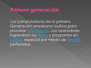 Primera generación    Las computadoras de la primera Generación emplearon bulbos para procesar información. Los operadores ingresaban los datos y programas en código especial por medio de tarjetas perforadas.