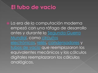 El tubo de vacioLa era de la computación moderna empezó con una ráfaga de desarrollo antes y durante la Segunda Guerra Mundial, como circuitos electrónicos, relés, condensadores y tubos de vacíoque reemplazaron los equivalentes mecánicos y los cálculos digitales reemplazaron los cálculos analógicos.