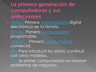 La primera generación de computadoras y sus antecesoresENIACPrimera computadora digital                           electrónica de la historia. EDVACPrimera computadora programable.UNIVAC IPrimera computadora comercial. IBM Para introducir los datos, continuó con otros modelos.LEOla primer computadora en resolver problemas de negocios. 