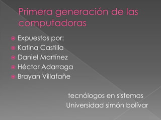 Primera generación de las computadoras Expuestos por:  Katina Castilla  Daniel Martínez Héctor Adarraga  Brayan Villafañe                                       tecnólogos en sistemas                               Universidad simón bolívar 