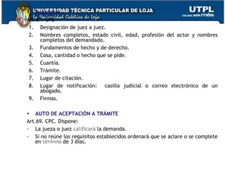 Requisitos
Art.67. CPC
1. Designación de juez a juez.
2. Nombres completos, estado civil, edad, profesión del actor y nombres
completos del demandado.
3. Fundamentos de hecho y de derecho.
4. Cosa, cantidad o hecho que se pide.
5. Cuantía.
6. Trámite.
7. Lugar de citación.
8. Lugar de notificación: casilla judicial o correo electrónico de un
abogado.
9. Firmas.
 AUTO DE ACEPTACIÓN A TRÁMITE
Art.69. CPC. Dispone:
- La jueza o juez calificará la demanda.
- Si no reúne los requisitos establecidos ordenará que se aclare o se complete
en término de 3 días.
 