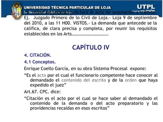 CAPÍTULO IV
4. CITACIÓN.
4.1 Conceptos.
Enrique Coello García, en su obra Sistema Procesal expone:
“Es el acto por el cual el funcionario competente hace conocer al
demandado el contenido del escrito y de la orden que haya
expedido el juez”
Art.67. CPC. dice:
“Citación es el acto por el cual se hace saber al demandado el
contenido de la demanda o del acto preparatorio y las
providencias recaídas en esos escritos”
-Si reúne los requisitos dictará el auto de aceptación a trámite.
Ej. Juzgado Primero de lo Civil de Loja.- Loja 9 de septiembre
del 2010, a las 11 H00. VISTOS.- La demanda que antecede se la
califica, de clara precisa y completa, por reunir los requisitos
establecidos en los Arts……………………………….
 