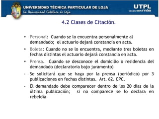 4.2 Clases de Citación.
 Personal: Cuando se lo encuentra personalmente al
demandado; el actuario dejará constancia en acta.
 Boleta: Cuando no se lo encuentra, mediante tres boletas en
fechas distintas el actuario dejará constancia en acta.
 Prensa. Cuando se desconoce el domicilio o residencia del
demandado (declaratoria bajo juramento)
- Se solicitará que se haga por la prensa (periódico) por 3
publicaciones en fechas distintas. Art. 62. CPC.
- El demandado debe comparecer dentro de los 20 días de la
última publicación; si no comparece se lo declara en
rebeldía.
 