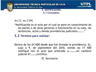 CAPÍTULO V
5. NOTIFICACIÓN.
5.1 Conceptos.
Art.73. inc.2 CPC
“Notificación es el acto por el cual se pone en conocimiento de
las partes o de otras personas o funcionarios en su caso, las
sentencias, actos y demás providencias judiciales……….”
5.2 Término para realizar:
Dentro de las 24 H00 desde que fue firmada la providencia. Ej.
Loja a 9. de septiembre del 2010, siendo las 17 h00
notifiqué con el acto que antecede a…………en casillero
judicial Nº………certifico.
El Secretario
 