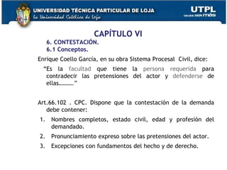 CAPÍTULO VI
6. CONTESTACIÓN.
6.1 Conceptos.
Enrique Coello García, en su obra Sistema Procesal Civil, dice:
“Es la facultad que tiene la persona requerida para
contradecir las pretensiones del actor y defenderse de
ellas……….”
Art.66.102 . CPC. Dispone que la contestación de la demanda
debe contener:
1. Nombres completos, estado civil, edad y profesión del
demandado.
2. Pronunciamiento expreso sobre las pretensiones del actor.
3. Excepciones con fundamentos del hecho y de derecho.
 