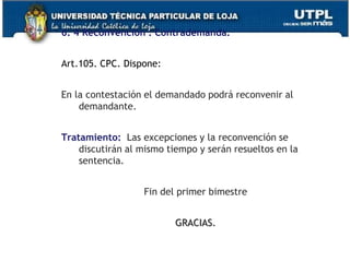 6. 4 Reconvención : Contrademanda.
Art.105. CPC. Dispone:
En la contestación el demandado podrá reconvenir al
demandante.
Tratamiento: Las excepciones y la reconvención se
discutirán al mismo tiempo y serán resueltos en la
sentencia.
Fin del primer bimestre
GRACIAS.
 