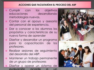 ACCIONES QUE FACILITARÍAN EL PROCESO DEL ABP

   Cumplir     con     los   objetivos
    educaciones           desarrollando
    metodologías nuevas.
   Contar con el apoyo y asesoría
    del personal de experiencia.
   Dar a conocer a los alumnos los
    propósitos y características de su
    nueva forma de aprender
   Diseñar y desarrollar un programa
    para la capacitación de los
    profesores.
   Realizar sesiones de seguimiento
    del desarrollo del ABP.
   Mantener un trabajo permanente
    de un grupo de profesores
   Diseñar y operar un sistema de
 