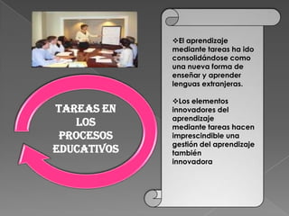 El aprendizaje
             mediante tareas ha ido
             consolidándose como
             una nueva forma de
             enseñar y aprender
             lenguas extranjeras.

             Los elementos
Tareas en    innovadores del
             aprendizaje
   los       mediante tareas hacen
 procesos    imprescindible una
             gestión del aprendizaje
educativos   también
             innovadora
 