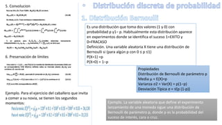 5. Convolucion
6. Preservación de límites
Ejemplo. Para el ejercicio del caballero que invita
a comer a su novia, se tienen los segundos
momentos:
Es una distribución que toma dos valores (1 y 0) con
probabilidad p y1− p. Habitualmente esta distribución aparece
en experimentos donde se identifica el suceso 1=EXITO y
0=FRACASO
Definición. Una variable aleatoria X tiene una distribución de
Bernoulli si (para algún p con 0 ≤ p ≤1)
P(X=1) =p
P(X=0) = 1−p
Propiedades
Distribución de Bernoulli de parámetro p
Media μ = E(X)=p
Varianza σ2 = Var(X) = p(1−p)
Desviación Típica σ = √(p (1-p))
Ejemplo. La variable aleatoria que define el experimento
lanzamiento de una moneda sigue una distribución de
Bernoulli de parámetro p, donde p es la probabilidad del
suceso de interés, cara o cruz.
 