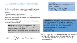 La distribución Binomial de parámetro n y p (Bi(n,p)) surge
como una secuencia n intentos del tipo de Bernoulli que
verifica:
•Los intentos son independientes.
•Cada resultado del intento puede tomar únicamente dos
resultados mutuamente excluyentes, que denotaremos por
EXITO (E) o FRACASO (F).
•La probabilidad de éxito (y por lo tanto la de fracaso) es
constante en cada intento.
Definición. Una variable aleatoria X tiene una
distribución Binomial si (para algún entero positivo n
y algún p con 0 ≤ p ≤1) mide
X="no de éxitos de un total de n si la probabilidad de
éxito es p"
𝑃 𝑋 = 𝑘 =
𝑛
𝑘
0
𝑝 𝑘 (1 − 𝑝 𝑛−𝑘 Si k= 1,2, … n
Propiedades
Distribución Binomial de parámetros n y p
Media μ E(X)= np
Varianza σ2 = Var (X)= np (1−p)
Desviación Típica σ √(np(1-p))
Ejemplo. En una fábrica hay 12 máquinas cada una de
ellas está averiada un día de cada 10. ¿Cuál es la
probabilidad de que un determinado día haya más de 3
máquinas averiadas? Sea la variable X="no de
máquinas averiadas de un total de 12. Si:
P(avería) =0,1"
∈ Bi (n=12, p=0.1).
P(X>3) = 1−P (X≤3) = 1− [P(X=0) + P(X=1) + P(X=2) +P(X=3)] =
=1−[(12¦0)┤ 0.10 (1−0.1)12-0 +(12¦1) 0.11 (1−0.1)12-1 +
+ (12¦2)0.12 (1−0.1)12-2+(12¦3) 0.13 (1−0.1)12-3├ ┤]=
1−0.9744 = 0.0256.
 