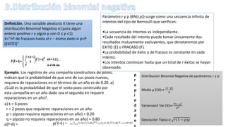 Parámetro r y p (BN(r,p)) surge como una secuencia infinita de
intentos del tipo de Bernoulli que verifican:
•La secuencia de intentos es independiente.
•Cada resultado del intento puede tomar únicamente dos
resultados mutuamente excluyentes, que denotaremos por
EXITO (E) o FRACASO (F).
•La probabilidad de éxito o de fracaso es constante en cada
intento.
•Los intentos continúan hasta que un total de r éxitos se hayan
observado.
Definición. Una variable aleatoria X tiene una
distribución Binomial Negativa si (para algún
entero positivo r y algún p con 0 ≤ p ≤1)
X="nº de fracasos hasta el r − ésimo éxito si p=P
(EXITO)"
Distribución Binomial Negativa de parámetros r y p
Media μ E(X)=𝑟
(1−𝑝
𝑝
Varianzaσ2 Var (X)=𝑟
𝑝(1−𝑝
𝑝2
Desviación Típica σ 𝑟(1 − 𝑝 𝑝
p
r
o
p
i
e
d
a
d
e
s
Ejemplo. Los registros de una compañía constructora de pozos,
indican que la probabilidad de que uno de sus pozos nuevos,
requiera de reparaciones en el término de un año es de 0.20. a)
¿Cuál es la probabilidad de que el sexto pozo construido por
esta compañía en un año dado sea el segundo en requerir
reparaciones en un año?.
a) k = 6 pozos
r = 2 pozos que requieren reparaciones en un año
p = p(pozo requiera reparaciones en un año) = 0.20
q = p(pozo no requiera reparaciones en un año) = 0.80
p(Y-6) = p(Y-6) =
 