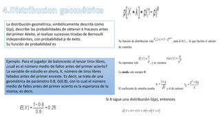 La distribución geométrica, simbólicamente descrita como
G(p), describe las probabilidades de obtener k fracasos antes
del primer 4éxito, al realizar sucesivas tiradas de Bernoulli
independientes, con probabilidad p de éxito.
Su función de probabilidad es
Ejemplo. Para el jugador de baloncesto al lanzar tiros libres,
¿cuál es el número medio de fallos antes del primer acierto?
La variable de estudio es ahora, X, número de tiros libres
fallados antes del primer enceste. Es decir, se trata de una
geométrica de parámetro 0.8, G(0.8), con lo cual el número
medio de fallos antes del primer acierto es la esperanza de la
misma, es decir,
Su función de distribución vale , para k=0,1,... lo que facilita el cálculo
de cuantiles.
Su esperanza vale , y su varianza .
La moda vale siempre 0.
El coeficiente de simetría resulta y el de curtosis .
Si X sigue una distribución G(p), entonces
 