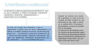 La distribución multinomial generaliza esta distribución al caso
en que la población se divide en m>2 grupos mutuamente
excluyentes y exhaustivos, equivalentemente, a
experimentos con m resultados.
Se toma una muestra de n elementos, o que el
experimento se repite n veces de forma independiente, y se
definen m variables aleatorias Xi=número de elementos del
grupo i (i=1, ..., m),entonces el vector de m-variables (X1, X2,
..., Xm) es una nueva variable aleatoria m-dimensional que
sigue una distribución multinomial de parámetros n, p1, ...,
pm, donde pi(i=1, ..., m) es la probabilidad del grupo i
Ejemplo: de acuerdo con la teoría
de la genética, un cierto cruce de
conejillo de indias resultará en una
descendencia roja, negra y blanca
en la relación 8:4:4. Si se tienen 6
descendientes, el vector de variables
(X1, X2, X3) donde:
X1= Número de descendientes rojos
X2= Número de descendientes negros
X3= Número de descendientes blancos
sigue una distribución multinomial con
parámetros n=6;p1= 8/16 = 0,5; p2=
4/16 = 0,25 y p3= 4/16 = 0,25.
 