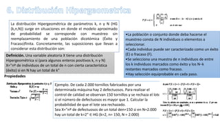 La distribución Hipergeométrica de parámetros k, n y N (HG
(k,n,N)) surge en situaciones en donde el modelo aproximado
de probabilidad se corresponde con muestreo sin
reemplazamiento de una población dicotómica (Éxito y
Fracaso)finita. Concretamente, las suposiciones que llevan a
considerar esta distribución son:
•La población o conjunto donde deba hacerse el
muestreo consta de N individuos o elementos a
seleccionar.
•Cada individuo puede ser caracterizado como un éxito
(E) o fracaso (F).
•Se selecciona una muestra de n individuos de entre
los k individuos marcados como éxito y los N−k
restantes marcados como fracaso.
•Hay selección equiprobable en cada paso.
Definición. Una variable aleatoria X tiene una distribución
Hipergeométrica si (para algunos enteros positivos k, n y N)
X="nº de individuos de un total de n con cierta característica
(éxito) si en N hay un total de k"
Propiedades
Ejemplo. De cada 2.000 tornillos fabricados por una
determinada máquina hay 2 defectuosos. Para realizar el
control de calidad se observan 150 tornillos y se rechaza el lote
si el número de defectuosos es mayor que 1. Calcular la
probabilidad de que el lote sea rechazado.
Sea X="nº de defectuosos de un total den=150 si en N=2.000
hay un total de k=2" ∈ HG (k=2, n= 150, N = 2.000)
 