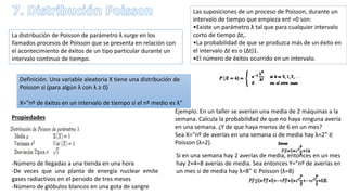 La distribución de Poisson de parámetro λ surge en los
llamados procesos de Poisson que se presenta en relación con
el acontecimiento de éxitos de un tipo particular durante un
intervalo continuo de tiempo.
Las suposiciones de un proceso de Poisson, durante un
intervalo de tiempo que empieza ent =0 son:
•Existe un parámetro λ tal que para cualquier intervalo
corto de tiempo ∆t,.
•La probabilidad de que se produzca más de un éxito en
el intervalo ∆t es o (∆t)1.
•El número de éxitos ocurrido en un intervalo.
Definición. Una variable aleatoria X tiene una distribución de
Poisson si (para algún λ con λ ≥ 0)
X=”nº de éxitos en un intervalo de tiempo si el nº medio es λ”
Propiedades
-Número de llegadas a una tienda en una hora
-De veces que una planta de energía nuclear emite
gases radiactivos en el perıodo de tres meses
-Número de glóbulos blancos en una gota de sangre
Ejemplo. En un taller se averían una media de 2 máquinas a la
semana. Calcula la probabilidad de que no haya ninguna avería
en una semana. ¿Y de que haya menos de 6 en un mes?
Sea X="nº de averías en una semana si de media hay λ=2" ∈
Poisson (λ=2).
Si en una semana hay 2 averías de media, entonces en un mes
hay 2×4=8 averías de media. Sea entonces Y="nº de averías en
un mes si de media hay λ=8" ∈ Poisson (λ=8)
 