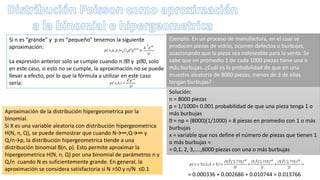 Si n es “grande” y p es “pequeño” tenemos la siguiente
aproximación:
La expresión anterior solo se cumple cuando n y p 0, solo
en este caso, si esto no se cumple, la aproximación no se puede
llevar a efecto, por lo que la fórmula a utilizar en este caso
sería:
Ejemplo. En un proceso de manufactura, en el cual se
producen piezas de vidrio, ocurren defectos o burbujas,
ocasionando que la pieza sea indeseable para la venta. Se
sabe que en promedio 1 de cada 1000 piezas tiene una o
más burbujas. ¿Cuál es la probabilidad de que en una
muestra aleatoria de 8000 piezas, menos de 3 de ellas
tengan burbujas?
Solución:
n = 8000 piezas
p = 1/1000= 0.001 probabilidad de que una pieza tenga 1 o
más burbujas
= np = (8000)(1/1000) = 8 piezas en promedio con 1 o más
burbujas
x = variable que nos define el número de piezas que tienen 1
o más burbujas =
= 0,1, 2, 3,....,8000 piezas con una o más burbujas
= 0.000336 + 0.002686 + 0.010744 = 0.013766
Aproximación de la distribución hipergeometrica por la
binomial.
Si X es una variable aleatoria con distribución hipergeometrica
H(N, n, Q), se puede demostrar que cuando N→∞,Q→∞ y
Q/n→p, la distribución hipergeometrica tiende a una
distribución binomial B(n, p). Esto permite aproximar la
hipergeometrica H(N, n, Q) por una binomial de parámetros n y
Q/n cuando N es suficientemente grande. En general, la
aproximación se considera satisfactoria si N >50 y n/N ≤0.1
 
