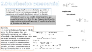 Es un modelo de aquellos fenómenos aleatorios que miden el
tiempo que transcurre entre dos sucesos, por lo tanto, es el
equivalente continuo de la distribución geométrica discreta.
Definición. Donde X es una variable aleatoria continua que
puede tomar valores x ≥ 0. Se dice que X sigue una distribución
exponencial de parámetro λ (y se nota X ~ exp (λ)) si su función
de densidad está dada por:
Propiedades
Ejemplos.
-Se ha comprobado que el tiempo de vida de
cierto tipo de marcapasos sigue una
distribución exponencial con media de 16
años. ¿Cuál es la probabilidad de que a una
persona a la que se le ha implantado este
marcapasos se le deba reimplantar otro
antes de 20 años? Si el marcapasos lleva
funcionando correctamente 5 años en un
paciente, ¿cuál es la probabilidad de que
haya que cambiarlo antes de 25 % años?
 