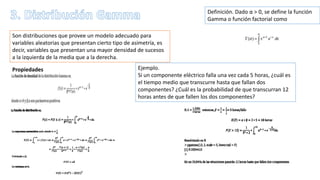 Son distribuciones que provee un modelo adecuado para
variables aleatorias que presentan cierto tipo de asimetría, es
decir, variables que presentan una mayor densidad de sucesos
a la izquierda de la media que a la derecha.
Definición. Dado α > 0, se define la función
Gamma o función factorial como
Propiedades Ejemplo.
Si un componente eléctrico falla una vez cada 5 horas, ¿cuál es
el tiempo medio que transcurre hasta que fallan dos
componentes? ¿Cuál es la probabilidad de que transcurran 12
horas antes de que fallen los dos componentes?
 