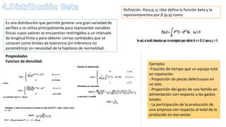Es una distribución que permite generar una gran variedad de
perfiles y se utiliza principalmente para representar variables
físicas cuyos valores se encuentran restringidos a un intervalo
de longitud finita y para obtener ciertas cantidades que se
conocen como límites de tolerancia (en Inferencia no
paramétrica) sin necesidad de la hipótesis de normalidad.
Definición. Para p, q >0se define la función beta y la
representaremos por β (p,q) como
Propiedades
Funcion de densidad
Ejemplos
-Fracción de tiempo que un equipo está
en reparación.
- Proporción de piezas defectuosas en
un lote.
- Proporción del gasto de una familia en
alimentación con respecto a los gastos
totales
- La participación de la producción de
una empresa con respecto al total de lo
producido en ese sector.
 