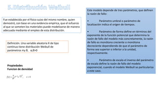 Fue establecida por el físico suizo del mismo nombre, quien
demostró, con base en una evidencia empírica, que el esfuerzo
al que se someten los materiales puede modelizarse de manera
adecuada mediante el empleo de esta distribución.
Este modelo depende de tres parámetros, que definen
la razón de fallo:
• Parámetro umbral o parámetro de
localización indica el origen de tiempos.
• Parámetro de forma define en términos del
exponente de la función potencial que determina la
razón de fallo del modelo más concretamente, la razón
de fallo es monótona creciente o monótona
decreciente dependiendo de que el parámetro de
forma sea superior o inferior a la unidad,
respectivamente.
• Parámetro de escala el inverso del parámetro
de escala define la razón de fallo del modelo
exponencial, cuando el modelo Weibull se particulariza
a este caso.
Definición. Una variable aleatoria X de tipo
continuo tiene distribución Weibull de
parámetros ∝y θ, α,θ>0
Propiedades
Funcion de densidad
 