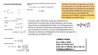 Función de distribución Ejemplo. El tiempo en segundos que tarda
en conectarse a un servidor durante un día
laborable sigue una distribución de Weibull
de parámetrosα=0.6yβ=1/4, mientras que
un fin de semana es una Weibull de
parámetrosα=0.24yβ=1, donde la densidad
de la Weibull se escribe como
Se quiere saber: (a)Tiempo medio que tardaremos en
conectarnos en ambos tipos de día; (b)Calcula, para ambos
tipos de día, la probabilidad de tardar más de10segundosen
realizar la conexión (c)Si llevamos ya5segundos esperando a
que se efectué la conexión, ¿cuál es la probabilidad de que la
conexión se demore aun10segundos más? (d)¿Era de esperar el
resultado que se obtiene en(c)?
 
