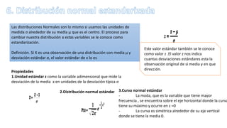 Las distribuciones Normales son lo mismo si usamos las unidades de
medida σ alrededor de su media μ que es el centro. El proceso para
cambiar nuestra distribución a estas variables se le conoce como
estandarización.
Definición. Si X es una observación de una distribución con media μ y
desviación estándar σ, el valor estándar de x lo es
Este valor estándar también se le conoce
como valor z .El valor z nos indica
cuantas desviaciones estándares esta la
observación original de si media y en que
dirección.
Propiedades
1.Unidad estándar z como la variable adimensional que mide la
desviación de la media x en unidades de la desviación típica σ
2.Distribución normal estándar 3.Curva normal estándar
- La moda, que es la variable que tiene mayor
frecuencia , se encuentra sobre el eje horizontal donde la curva
tiene su máximo y ocurre en z =0
- La curva es simétrica alrededor de su eje vertical
donde se tiene la media 0.
 