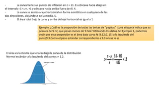 - La curva tiene sus puntos de inflexión en z = ±1. Es cóncava hacia abajo en
el intervalo -1 < z<. +1 y cóncava hacia arriba fuera de él. 4.
- La curva se acerca al eje horizontal en forma asintótica en cualquiera de las
dos direcciones, alejándose de la media. 5.
- El área total bajo la curva y arriba del eje horizontal es igual a 1
Ejemplo. ¿Cuál es la proporción de todas las bolsas de “papitas” (cuya etiqueta indica que su
peso es de 9 oz) que pesan menos de 9.3oz? Utilizando los datos del Ejemplo 1, podemos
decir que esta proporción es el área bajo curva N (9.12,0. 15) a la izquierda del
punto9.3.Como el peso estándar correspondiente a 9.3 onzas lo es
El área es la misma que el área bajo la curva de la distribución
Normal estándar a la izquierda del punto z= 1.2.
 