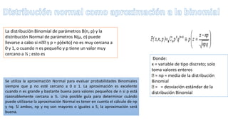 La distribución Binomial de parámetros B(n, p) y la
distribución Normal de parámetros N(μ, σ) puede
llevarse a cabo si n y p = p(éxito) no es muy cercana a
0 y 1, o cuando n es pequeño y p tiene un valor muy
cercano a ½ ; esto es
Donde:
x = variable de tipo discreto; solo
toma valores enteros
= np = media de la distribución
Binomial
= = desviación estándar de la
distribución Binomial
Se utiliza la aproximación Normal para evaluar probabilidades Binomiales
siempre que p no esté cercano a 0 o 1. La aproximación es excelente
cuando n es grande y bastante buena para valores pequeños de n si p está
razonablemente cercana a ½. Una posible guía para determinar cuándo
puede utilizarse la aproximación Normal es tener en cuenta el cálculo de np
y nq. Sí ambos, np y nq son mayores o iguales a 5, la aproximación será
buena.
 