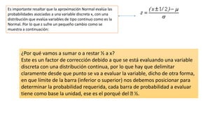 Es importante resaltar que la aproximación Normal evalúa las
probabilidades asociadas a una variable discreta x, con una
distribución que evalúa variables de tipo continuo como es la
Normal. Por lo que z sufre un pequeño cambio como se
muestra a continuación:
¿Por qué vamos a sumar o a restar ½ a x?
Este es un factor de corrección debido a que se está evaluando una variable
discreta con una distribución continua, por lo que hay que delimitar
claramente desde que punto se va a evaluar la variable, dicho de otra forma,
en que límite de la barra (inferior o superior) nos debemos posicionar para
determinar la probabilidad requerida, cada barra de probabilidad a evaluar
tiene como base la unidad, ese es el porqué del ½.
 