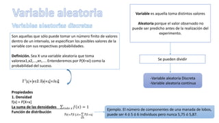 Variable es aquella toma distintos valores
Aleatoria porque el valor observado no
puede ser predicho antes de la realización del
experimento.
Se pueden dividir
-Variable aleatoria Discreta
-Variable aleatoria continua
Son aquellas que sólo puede tomar un número finito de valores
dentro de un intervalo, se especifican los posibles valores de la
variable con sus respectivas probabilidades.
Definición. Sea X una variable aleatoria que toma
valoresx1,x2,...,xn,.... Entenderemos por P(X=xi) como la
probabilidad del suceso.
Propiedades
1. Densidad
f(x) = P[X=x]
La suma de las densidades 𝑡𝑜𝑑𝑜 𝑥 𝑓 𝑥 = 1
Función de distribución
Ejemplo. El número de componentes de una manada de lobos,
puede ser 4 ó 5 ó 6 individuos pero nunca 5,75 ó 5,87.
 