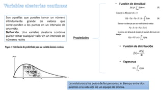 Son aquellas que pueden tomar un número
infinitamente grande de valores que
corresponden a los puntos en un intervalo de
una recta.
Definición. Una variable aleatoria continua
puede tomar cualquier valor en un intervalo de
números reales
Propiedades
• Función de densidad
• Función de distribución
• Esperanza
Las estaturas y los pesos de las personas, el tiempo entre dos
eventos o la vida útil de un equipo de oficina.
 