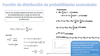 Sea X una variable aleatoria discreta con función
de probabilidad p(x) y rango de valores Rx,
entonces su función de distribución acumulativa
se define por:
𝐹 𝑡 = 𝑃 𝑋 ≤ 𝑡 = 𝑝(𝑥
Propiedades
Ejemplo
Variable aleatoria X es el conjunto
de pares ordenados (X, f(X))
donde f(X) es la función de
probabilidad de X (si X es discreta)
o función densidad de
probabilidad de X (si X es continua
 