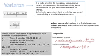 Es la media aritmética del cuadrado de las desviaciones
respecto a la media de una distribución estadística, es una
medida de variación igual al cuadrado de la desviación
estándar.
Definición. Se representa mediante el símbolo griego sigma al
cuadrado (σ2) y se formula de la siguiente manera:
Varianza muestra: s2 el cuadrado de la desviación estándar.
Varianza poblacional: σ2 el cuadrado de la desviación estándar
poblacional σ
PropiedadesEjemplo. Calcular la varianza de las siguientes notas de un
alumno en los últimos exámenes:
o Valores de las notas: 9, 10, 10, 11, 10, 10
o Calculamos la media aritmética.
Número de valores: 6
Media Aritmética = (9 + 10 + 10 + 11 + 10 + 10) / 6 =
60 / 6 = 10
o Calculamos la Varianza:
Varianza σ2 = [(9-10)2 + (10-10)2 + (10-10)2 + (11-
10)2 + (10-10)2 + (10-10)2] / 6 = 2 / 6 = 1 /3 = 0,33
 