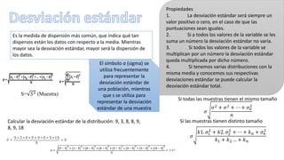 Es la medida de dispersión más común, que indica qué tan
dispersos están los datos con respecto a la media. Mientras
mayor sea la desviación estándar, mayor será la dispersión de
los datos.
El símbolo σ (sigma) se
utiliza frecuentemente
para representar la
desviación estándar de
una población, mientras
que s se utiliza para
representar la desviación
estándar de una muestra
S= 𝑆2 (Muestra)
Propiedades
1. La desviación estándar será siempre un
valor positivo o cero, en el caso de que las
puntuaciones sean iguales.
2. Si a todos los valores de la variable se les
suma un número la desviación estándar no varía.
3. Si todos los valores de la variable se
multiplican por un número la desviación estándar
queda multiplicada por dicho número.
4. Si tenemos varias distribuciones con la
misma media y conocemos sus respectivas
desviaciones estándar se puede calcular la
desviación estándar total.
𝜎
𝑘1. 𝜎1
2
+ 𝑘2. 𝜎2
2
+ ⋯ + 𝑘 𝑛 + 𝜎 𝑛
2
𝑘1 + 𝑘2 … + 𝑘 𝑛
𝜎
𝜎2 + 𝜎2 + ⋯ + 𝜎 𝑛
2
𝑛
Si todas las muestras tienen el mismo tamaño
Si las muestras tienen distinto tamañoCalcular la desviación estándar de la distribución: 9, 3, 8, 8, 9,
8, 9, 18
 
