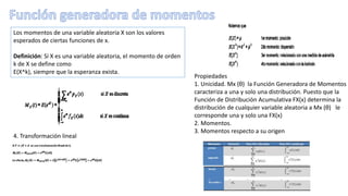 Propiedades
1. Unicidad. Mx (θ) la Función Generadora de Momentos
caracteriza a una y solo una distribución. Puesto que la
Función de Distribución Acumulativa FX(x) determina la
distribución de cualquier variable aleatoria a Mx (θ) le
corresponde una y solo una FX(x)
2. Momentos.
3. Momentos respecto a su origen
Los momentos de una variable aleatoria X son los valores
esperados de ciertas funciones de x.
Definición: Si X es una variable aleatoria, el momento de orden
k de X se define como
E(X^k), siempre que la esperanza exista.
4. Transformación lineal
 