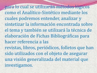 para lo cual se utilizarán métodos lógicos como el Analítico-Sintético mediante los cuales podremos entender, analizar y sintetizar la información encontrada sobre el tema y también se utilizará la técnica de elaboración de Fichas Bibliográficas para hacer referencia a las revistas, libros, periódicos, folletos que han sido utilizados con el objeto de asegurar una visión generalizada del material que investigamos.