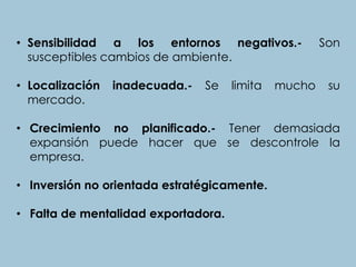 • Sensibilidad a los entornos negativos.- Son
susceptibles cambios de ambiente.
• Localización inadecuada.- Se limita mucho su
mercado.
• Crecimiento no planificado.- Tener demasiada
expansión puede hacer que se descontrole la
empresa.
• Inversión no orientada estratégicamente.
• Falta de mentalidad exportadora.
 