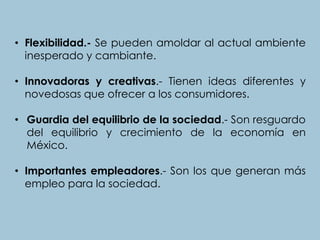 • Flexibilidad.- Se pueden amoldar al actual ambiente
inesperado y cambiante.
• Innovadoras y creativas.- Tienen ideas diferentes y
novedosas que ofrecer a los consumidores.
• Guardia del equilibrio de la sociedad.- Son resguardo
del equilibrio y crecimiento de la economía en
México.
• Importantes empleadores.- Son los que generan más
empleo para la sociedad.
 