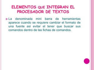ELEMENTOS QUE INTEGRAN EL
        PROCESADOR DE TEXTOS
   La denominada mini barra de herramientas
    aparece cuando se requiere cambiar el formato de
    una fuente asi evitar el tener que buscar sus
    comandos dentro de las fichas de comandos.
 